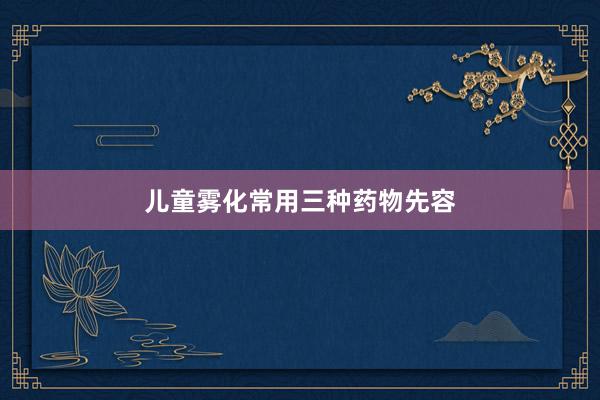 儿童雾化常用三种药物先容