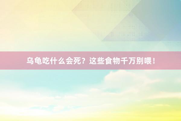 乌龟吃什么会死？这些食物千万别喂！